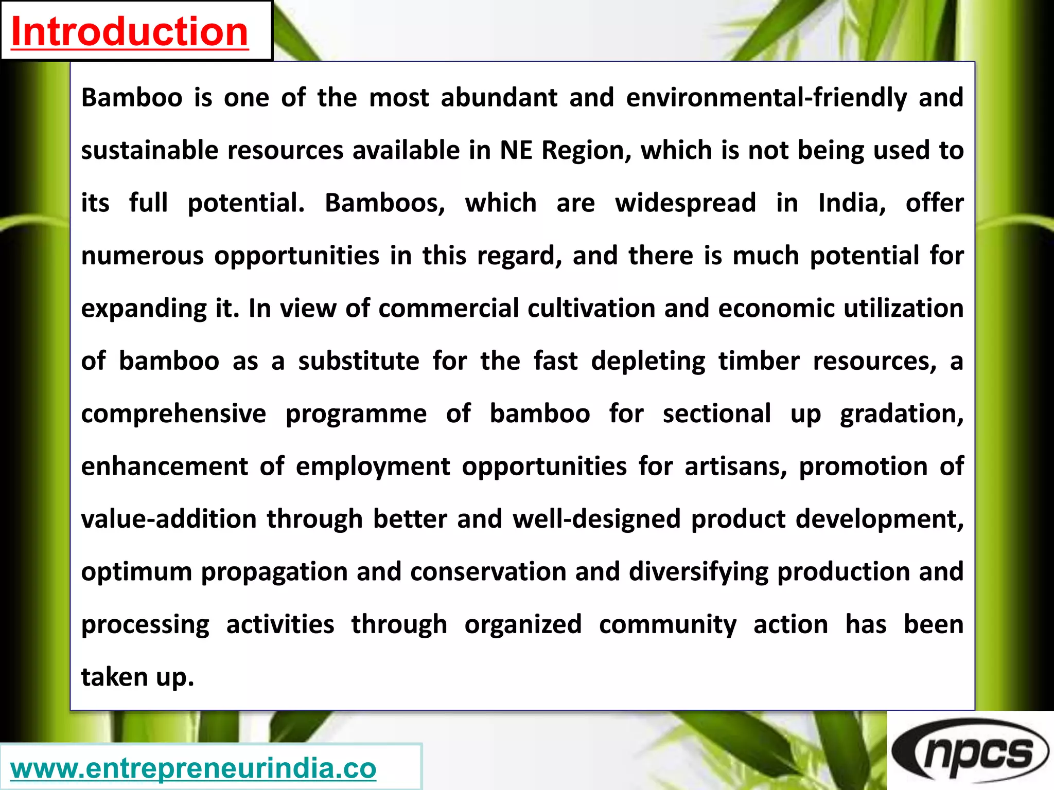 Bamboo is one of the most abundant and environmental-friendly and
sustainable resources available in NE Region, which is not being used to
its full potential. Bamboos, which are widespread in India, offer
numerous opportunities in this regard, and there is much potential for
expanding it. In view of commercial cultivation and economic utilization
of bamboo as a substitute for the fast depleting timber resources, a
comprehensive programme of bamboo for sectional up gradation,
enhancement of employment opportunities for artisans, promotion of
value-addition through better and well-designed product development,
optimum propagation and conservation and diversifying production and
processing activities through organized community action has been
taken up.
Introduction
www.entrepreneurindia.co
 