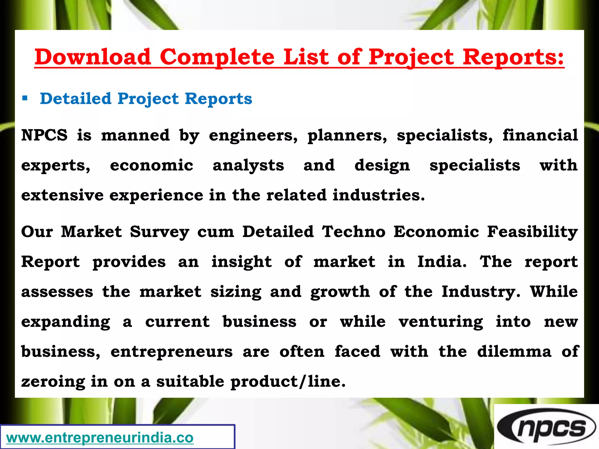 www.entrepreneurindia.co
Download Complete List of Project Reports:
 Detailed Project Reports
NPCS is manned by engineers, planners, specialists, financial
experts, economic analysts and design specialists with
extensive experience in the related industries.
Our Market Survey cum Detailed Techno Economic Feasibility
Report provides an insight of market in India. The report
assesses the market sizing and growth of the Industry. While
expanding a current business or while venturing into new
business, entrepreneurs are often faced with the dilemma of
zeroing in on a suitable product/line.
 