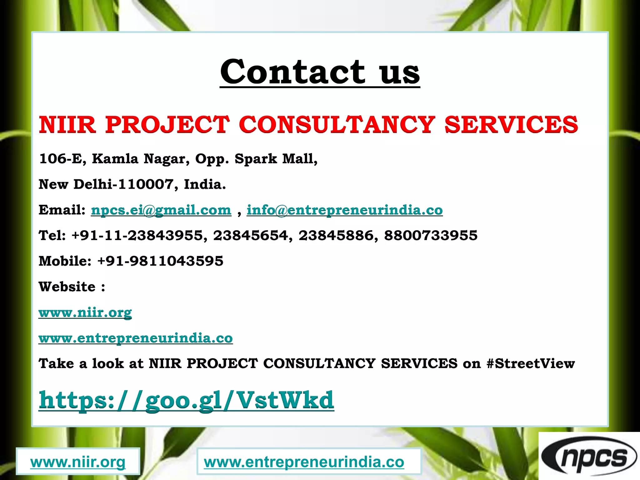 Contact us
NIIR PROJECT CONSULTANCY SERVICES
106-E, Kamla Nagar, Opp. Spark Mall,
New Delhi-110007, India.
Email: npcs.ei@gmail.com , info@entrepreneurindia.co
Tel: +91-11-23843955, 23845654, 23845886, 8800733955
Mobile: +91-9811043595
Website :
www.niir.org
www.entrepreneurindia.co
Take a look at NIIR PROJECT CONSULTANCY SERVICES on #StreetView
https://goo.gl/VstWkd
www.niir.org www.entrepreneurindia.co
 