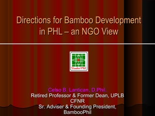 Directions for Bamboo Development
       in PHL – an NGO View




           Celso B. Lantican, D.Phil.
   Retired Professor & Former Dean, UPLB
                    CFNR
      Sr. Adviser & Founding President,
                 BambooPhil
 