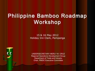 Philippine Bamboo Roadmap
          Workshop

            15 & 16 May 2012
       Holiday Inn Clark, Pampanga




       UNDERSECRETARY MERLY M. CRUZ
       Regional Operations Development Group
          Department of Trade and Industry
         Chair, PBIDC Executive Committee
 