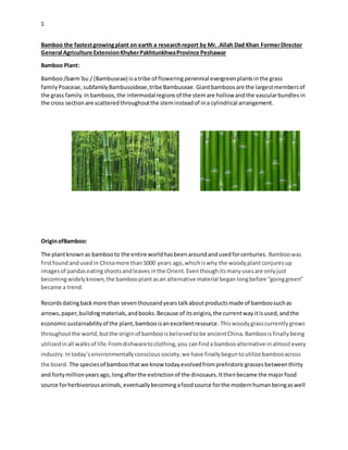 1
Bamboo the fastestgrowingplant on earth a researchreport by Mr. .Allah Dad Khan FormerDirector
General Agriculture ExtensionKhyberPakhtunkhwaProvince Peshawar
Bamboo Plant:
Bamboo/bæmˈbuː/(Bambuseae) isatribe of floweringperennial evergreenplantsinthe grass
family Poaceae,subfamilyBambusoideae,tribe Bambuseae. Giantbamboos are the largestmembersof
the grass family.Inbamboos,the intermodalregionsof the stemare hollow andthe vascularbundles in
the cross sectionare scatteredthroughoutthe steminsteadof ina cylindrical arrangement.
OriginofBamboo:
The plantknownas bambooto the entire worldhasbeenaroundandusedforcenturies. Bamboowas
firstfound andusedin Chinamore than5000 years ago,whichiswhy the woodyplantconjuresup
imagesof pandaseatingshootsandleavesinthe Orient.Eventhoughitsmanyusesare onlyjust
becomingwidelyknown,the bambooplantasan alternative material began longbefore “goinggreen”
became a trend.
Recordsdatingbackmore than seventhousandyearstalkaboutproductsmade of bamboosuchas
arrows,paper,buildingmaterials,andbooks.Because of itsorigins,the currentwayitisused,andthe
economicsustainabilityof the plant,bambooisanexcellentresource.Thiswoodygrasscurrentlygrows
throughoutthe world,butthe originof bambooisbelievedtobe ancientChina.Bambooisfinallybeing
utilizedinall walksof life.Fromdishwaretoclothing,you canfinda bambooalternative inalmostevery
industry.Intoday’senvironmentallyconscioussociety,we have finallybeguntoutilize bambooacross
the board. The speciesof bamboothatwe know todayevolvedfromprehistoricgrassesbetweenthirty
and fortymillionyearsago,longafterthe extinctionof the dinosaurs.Itthenbecame the majorfood
source forherbivorousanimals,eventuallybecomingafoodsource forthe modernhumanbeingaswell
 