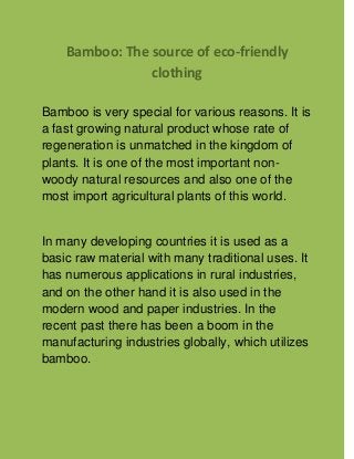 Bamboo: The source of eco-friendly
clothing
Bamboo is very special for various reasons. It is
a fast growing natural product whose rate of
regeneration is unmatched in the kingdom of
plants. It is one of the most important non-
woody natural resources and also one of the
most import agricultural plants of this world.
In many developing countries it is used as a
basic raw material with many traditional uses. It
has numerous applications in rural industries,
and on the other hand it is also used in the
modern wood and paper industries. In the
recent past there has been a boom in the
manufacturing industries globally, which utilizes
bamboo.
 