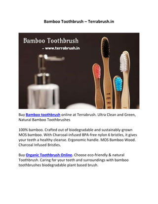 Bamboo Toothbrush – Terrabrush.in
Buy Bamboo toothbrush
100% bamboo. Crafted out of biodegradable and sustainably-grown
MOS bamboo. With Charcoal-infused BPA-free nylon 6 bristles, it gives
your teeth a healthy cleanse. Ergonomic handle. MOS Bamboo Wood.
Charcoal Infused Bristles.
Buy Organic Toothbrush Online. Choose eco-friendly & natural
Toothbrush. Caring for your teeth and surroundings with bamboo
toothbrushes biodegradable plant based brush.
 