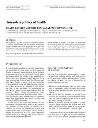 Health Promotion International, Vol. 20 No. 2 © The Author 2005. Published by Oxford University Press. All rights reserved.
doi:10.1093/heapro/dah608 For Permissions, please email: journals.permissions@oupjournals.org
Advance access publication 18 February 2005
187
INTRODUCTION
It is profoundly paradoxical that, in a period when
the importance of public policy as a determinant of
health is routinely acknowledged, there remains
a continuing absence of mainstream debate about
the ways in which the politics, power and ideology,
which underpin it influence people’s health. For a
rare example see Navarro and Shi (Navarro and
Shi, 2001). While to some extent the unhealthy
policies of the Reagan and Thatcher governments
of 20 years ago acted as a stimulus to such debate,
as early as the mid-1980s, the introduction of
the World Health Organization’s Health For All
strategy (World Health Organization, 1985)
created the illusion that these issues had finally—
and adequately—been acknowledged. Experience
since then suggests that such views can and very
clearly should be challenged.
In this article we argue that health, and its
promotion, are profoundly political. We explore
the possible reasons behind the absence of a
‘politics of health’ in mainstream debate and
demonstrate how an awareness of the political
nature of health will lead to a more effective
health promotion strategy and more evidence-
based health promotion practice.
THE POLITICAL NATURE
OF HEALTH
It is time that the implicit, and sometimes explicit
but unstated politics within and surrounding
health were more widely acknowledged. Health,
like almost all other aspects of human life, is
political in numerous ways:
● Health is political because, like any other reso-
urce or commodity under a neo-liberal economic
system, some social groups have more of it than
others.
● Health is political because its social deter-
minants are amenable to political interventions
and are thereby dependent on political action
(or more usually, inaction).
● Health is political because the right to ‘a stan-
dard of living adequate for health and well-
being’ (United Nations, 1948) is, or should be,
an aspect of citizenship and a human right.
Ultimately, health is political because power is
exercised over it as part of a wider economic,
social and political system. Changing this system
Key words: politics; policy; health determinants
SUMMARY
The importance of public policy as a determinant of health
is routinely acknowledged, but there remains a continuing
absence of mainstream debate about the ways in which the
politics, power and ideology, which underpin public policy
influence people’s health. This paper explores the possible
reasons behind the absence of a politics of health and
demonstrates how explicit acknowledgement of the political
nature of health will lead to more effective health promotion
strategy and policy, and to more realistic and evidence-
based public health and health promotion practice.
Towards a politics of health
CLARE BAMBRA1
, DEBBIE FOX2
and ALEX SCOTT-SAMUEL2
1
Department of Sociology and Social Policy, Sheffield Hallam University, Sheffield, UK and
2
Department of Public Health, University of Liverpool, Liverpool, UK
atUniversityLibrary,UniversityofIllinoisatChicagoonMarch8,2014http://heapro.oxfordjournals.org/Downloadedfrom
 