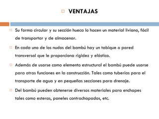 VENTAJAS Su forma circular y su sección hueca lo hacen un material liviano, fácil de transportar y de almacenar.  En cada uno de los nudos del bambú hay un tabique o pared transversal que le proporciona rigidez y elástico. Además de usarse como elemento estructural el bambú puede usarse para otras funciones en la construcción. Tales como tuberías para el transporte de agua y en pequeñas secciones para drenaje.  Del bambú pueden obtenerse diversos materiales para enchapes tales como esteras, paneles contrachapados, etc.  