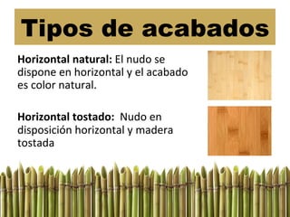 Tipos de acabados
Horizontal	
  natural:	
  El	
  nudo	
  se	
  
dispone	
  en	
  horizontal	
  y	
  el	
  acabado	
  
es	
  color	
  natural.	
  
	
  
Horizontal	
  tostado:	
  	
  Nudo	
  en	
  
disposición	
  horizontal	
  y	
  madera	
  
tostada	
  
 