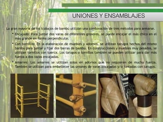 La gran mayoría de los trabajos de bambú utilizan una combinación de tres métodos para armarse.
• Encajado: Para juntar dos varas de diferentes grosores, se puede encajar el más chico en el
más grande en forma perpendicular.
• Con tornillos: En la elaboración de muebles y adornos, se utilizan tarugos hechos del mismo
bambú para juntar y fijar dos barras de bambú. En construcciones y muebles muy pesados, se
utilizan tornillos con tuerca. Los tarugos o tornillos también se pueden utilizar para dar más
fuerza a dos varas encajadas.
• Amarres:  Los amarres se utilizan solos en adornos que no requieren de mucha fuerza.
También se utilizan para embellecer las uniones de varas encajadas y/o juntadas con tarugos.
UNIONES Y ENSAMBLAJES
 