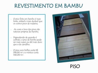PISO
o O piso feito em bambu é mais
forte, estável e mais durável que
os outros pisos de madeira;
o As cores e tons dos pisos são
naturais próprias do bambu;
o Dependendo de quando é
colhido, o piso de bambu pode
ser mais suave ou até mais duro
que o de carvalho;
o O piso com brilho custa R$
318,00 m² e o rústico custa
346,00 m².
 