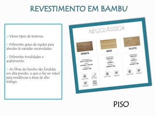 PISO
o Vários tipos de texturas;
o Diferentes graus de rigidez para
atender às variadas necessidades;
o Diferentes tonalidades e
acabamento.
o As fibras do bambu são fundidas
em alta pressão, o que o faz ser viável
para residências e áreas de alto
trafego.
 