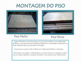 Peça Macho Peça Fêmea
o O piso de bambu é um piso pronto, ou seja, já vem tratado e com acabamento
de fábrica, o que permite uma instalação imediata sem necessidade de operações no
local, evitando sujeira e pó durante a colocação;
o O piso possui encaixe macho e fêmea nos 4 lados para facilitar a colocação;
oPara limpar o piso deve-se utilizar apenas um pano úmido e em seguida um pano
seco em toda a superfície, e quando necessário, uma vassoura com cerdas macias.
 