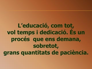 L’educació, com tot,
vol temps i dedicació. És un
procés que ens demana,
sobretot,
grans quantitats de paciència.
 