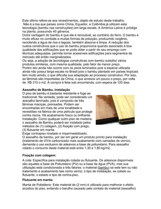 Este último refere-se aos revestimentos, objeto de estudo deste trabalho.
 Não é a toa que países como China, Equador, e Colômbia já utilizam esta
tecnologia (bambu nas construções) em larga escala. A América Latina é pródiga
na planta, possuindo 40 gêneros.
Outra vantagem do bambu é que ele é renovável, ao contrário do ferro. O bambu é
muito eficaz no combate a muitas formas de poluição, produzindo oxigênio,
reciclando a água de rios e lagoas, também absorve e limpa. A redução dos
custos construtivos que o uso do bambu proporciona quando associado à boa
qualidade das edificações que se pode obter a partir do seu emprego com
técnicas adequadas, permite tornar acessíveis edificações para segmentos de
mercado até então marginalizados.
Ou seja, a adoção de tecnologias construtivas com bambu substitui vários
produtos similares, com mesma qualidade, pelo fator de menor preço.
Porém isto ainda não ocorre com os pisos laminados pois a espécie utilizada
ainda não possui larga escala no Brasil pois o bambu plantado em países tropicais
tem muito amido, o que dificulta sua adaptação ao processo construtivo. Por isso,
as lâminas são importadas da China, o que acresce um pouco o preço, por volta
de R$ 310 o m2. A compra é feita sob encomenda, com espera de 120 dias.

Assoalho de Bambu, instalação
O piso de bambu é bastante resistente e foge ao
tradicional. Na verdade, pode ser considerado um
assoalho laminado, pois é composto de três
lâminas maciças, prensadas. Podem ser
encontradas em mais de uma tonalidade e
revestidas na fábrica de uma película que protege
contra riscos. Há acabamento fosco ou brilhante.
Instalação: Como qualquer outro piso de madeira,
o assoalho de Bambu poderá ser instalado pelos
métodos de (1) colagem, (2) fixação com prego,
(3) flutuante em manta.
Exige contrapiso nivelado e impermeabilizado.
O assoalho de bambu, por ser em geral um produto pronto para instalação
(tratamento de UV/e carbonizado mais acabamento com camadas de verniz),
demanda o uso exclusivo de adesivos a base de poliuretano. Para assoalho
colado o consumo deste material está entre 1,30 e 1,80 kg/m2.

Fixação com colagem:
A cola: Específica para instalação colada ou flutuante. Os adesivos disponíveis
são aqueles a base de Poliuretano (PU) ou a base de água (PVA), mas sua
utilização está condicionada a três fatores: o material (bambu) se este tem ou não
tratamento e acabamento tais como verniz; o tipo de instalação, se colado ou
flutuante; o estado e tipo de contra-piso.
Flutuante em manta:
Manta de Polietileno: Este material de (2 mm) é utilizado para melhorar o efeito
acústico do piso, evitando o barulho causado pelo contato do material (assoalho)
 