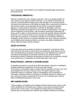 com o contra-piso, como também como material de regularização de pequenos
desnivelamentos;.

TOXICIDADE AMBIENTAL:

Pode ser considerado como “amigo da natureza” pois é um grande protetor do
solo, devido ao seu vigoroso sistema radicular, e é um rápido armazenador de
carbono, fornece alimento e abrigo para a vida selvagem, é um recurso perene,
renovável e de crescimento muito rápido (6 meses entre o nascimento do broto e a
altura final do colmo, que pode atingir até 30 metros em algumas espécies
gigantes ) e ainda pode ser utilizado em milhares de aplicações, tudo isto,
utilizando-se apenas da energia do sol como alimento ( fotossíntese ). Ou seja no
que diz respeito ao próprio bambu, não há impacto ambiental na fabricaçao de
pisos, porem a cola e a manta possuem um pouco de toxidade, t6endo variações
conforme o uso. Porem levando-se em conta que na utilização da madeira ou
outros tipos de assoalhos, ou laminados, também há o uso destes materiais na
instalação, porem causam um impacto ambiental muito maior, pode-se considerar
que a relação entre os pisos de bambu e os outros, que estaria substituindo, o
bambu esta prevenindo maiores impactos.

AÇÃO OLFATIVA:

Como piso são poucas as ações do bambu em especifico no sentido do olfato,
mas levando-se em conta os outros tipos de revestimento, pode possuir um leve
odor, principalmente se aquecido. Acredito que a maior difertença em relação a
sua influencia psicológica no ambiente é devido ao seu aspecto rústico e
lembranças culturais e históricas, lembranças do mesmo com a arquitetura oriental
e seu grande uso em ambientes zen, jardins japoneses entre outros.

MANUTENÇÃO, LIMPEZA E DURABILIDADE:

O assoalho de bambu é um produto de fácil manutenção, higiênico e antialérgico,
evitando problemas respiratórios, pois não acumulam poeira.
Sua limpeza e manutenção segue o mesmo tipo dos assoalhos normais, com uma
preocupação com os riscos um pouco menor. Em geral vassoura e pano
levemente úmido é o suficiente. Quanto a durabilidade, já foi comentado na
introdução, utilizando inclusive o exemplo do Taj Mahal. Quanto ao bambu como
piso, possui em media uma garantia de 15 anos com a empresa que o fabrica,
logo a durabilidade esperada é muito maior.

IMFLAMABILIDADE:

 Possui reação a combustão como qualquer material natural, porem possui muito
menor facilidade de combustão que a madeira, sua emissão de gases durante
queima não é muito nociva, e sua resistência ao fogo pode ser considerada
portanto boa se comparada com materiais que substitui.(madeira por exemplo)
 