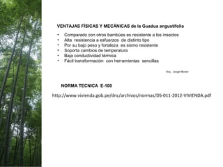 VENTAJAS FÍSICAS Y MECÁNICAS de la Guadua angustifolia
• Comparado con otros bambúes es resistente a los insectos
• Alta resistencia a esfuerzos de distinto tipo
• Por su bajo peso y fortaleza es sismo resistente
• Soporta cambios de temperatura
• Baja conductividad térmica
• Fácil transformación con herramientas sencillas
Arq . Jorge Moran
http://www.vivienda.gob.pe/dnc/archivos/normas/DS-011-2012-VIVIENDA.pdf
NORMA TECNICA E-100
 