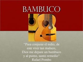 BBAAMMBBUUCCOO 
“Para conjurar el tedio, de 
este vivir tan maluco, 
Dios me depare un bambuco 
y al punto, santo remedio” 
Rafael Pombo 
 