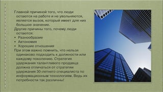 Главной причиной того, что люди
остаются на работе и не увольняются,
является вызов, который имеет для них
большое значение.
Другие причины того, почему люди
остаются:
• Разнообразие
• Автономия
• Хорошие отношения
При этом важно помнить, что нельзя
одинаково подходить к должности или
каждому поколению. Стратегия
удержания талантливого продавца
должна отличаться от стратегии
удержания 30-летнего специалиста по
информационным технологиям. Ведь их
потребности так различны!
 