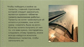 Чтобы победить в войне за
таланты, главной стратегией,
которой следует держаться,
является правило «облегчи
таланту выполнение работы».
Таланты не хотят тревожиться об
оплате и условиях, они хотят
сразу «схватить быка за рога».
Если вы хотите получить от них
то, что вам нужно, постарайтесь
следовать этому правилу, иначе
всегда найдутся искатели
обиженных талантов, чтобы
заполучить их
 
