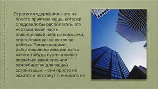 Стратегия удержания – это не
просто приятная вещь, которой
следовало бы располагать, это
неотъемлемая часть
повседневной работы компании,
определяющая качество ее
работы. Потеря вашими
работниками мотивации из-за
какого-нибудь пустяка может
оказаться равносильной
самоубийству для вашей
организации, - они просто не
захотят и не станут принимать ее
 