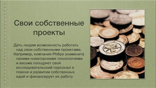 Свои собственные
проекты
Дать людям возможность работать
над свои собственными проектами.
Например, компания Philips знаменита
своими новаторскими технологиями
и весьма поощряет свой
исследовательский персонал в
поиске и развитии собственных
идей и финансирует их работу
 