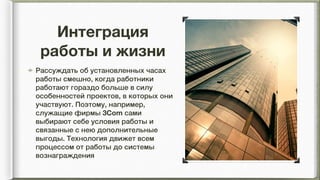 Интеграция
работы и жизни
Рассуждать об установленных часах
работы смешно, когда работники
работают гораздо больше в силу
особенностей проектов, в которых они
участвуют. Поэтому, например,
служащие фирмы 3Com сами
выбирают себе условия работы и
связанные с нею дополнительные
выгоды. Технология движет всем
процессом от работы до системы
вознаграждения
 