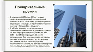 Поощрительные
премии
В компании АС Nielsen 25% от суммы
поощрительных премий руководителей
зависят от того, насколько удовлетворены их
служащие – наглядный пример воплощения
лозунга «Нет улыбок, нет денег».
А в Pret a Manager если вы получили
повышение, вам выдается денежная премия,
но вам не разрешается сохранить ее для
себя – вы обязаны раздать ее своим
сотрудникам. Это возглавляемая молодыми
людьми компания исходит из допущения,
что раз вам теперь хорошо (ведь вы
получили повышение), то сейчас самое время
помочь тем, благодаря кому вы вдвинулись
 