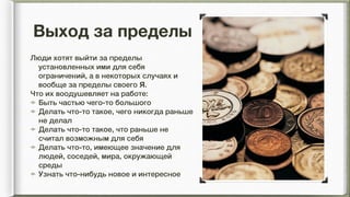 Выход за пределы
Люди хотят выйти за пределы
установленных ими для себя
ограничений, а в некоторых случаях и
вообще за пределы своего Я.
Что их воодушевляет на работе:
Быть частью чего-то большого
Делать что-то такое, чего никогда раньше
не делал
Делать что-то такое, что раньше не
считал возможным для себя
Делать что-то, имеющее значение для
людей, соседей, мира, окружающей
среды
Узнать что-нибудь новое и интересное
 