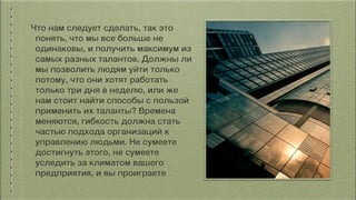 Что нам следует сделать, так это
понять, что мы все больше не
одинаковы, и получить максимум из
самых разных талантов. Должны ли
мы позволить людям уйти только
потому, что они хотят работать
только три дня в неделю, или же
нам стоит найти способы с пользой
применить их таланты? Времена
меняются, гибкость должна стать
частью подхода организаций к
управлению людьми. Не сумеете
достигнуть этого, не сумеете
уследить за климатом вашего
предприятия, и вы проиграете
 