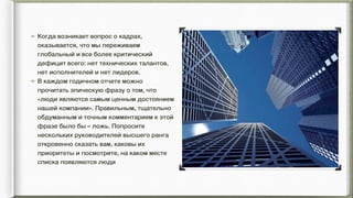 Когда возникает вопрос о кадрах,
оказывается, что мы переживаем
глобальный и все более критический
дефицит всего: нет технических талантов,
нет исполнителей и нет лидеров.
В каждом годичном отчете можно
прочитать эпическую фразу о том, что
«люди являются самым ценным достоянием
нашей компании». Правильным, тщательно
обдуманным и точным комментарием к этой
фразе было бы – ложь. Попросите
нескольких руководителей высшего ранга
откровенно сказать вам, каковы их
приоритеты и посмотрите, на каком месте
списка появляются люди
 