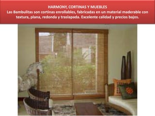 HARMONY, CORTINAS Y MUEBLES
Las Bambulitas son cortinas enrollables, fabricadas en un material maderable con
textura, plana, redonda y traslapada. Excelente calidad y precios bajos.
 