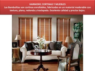 HARMONY, CORTINAS Y MUEBLES
Las Bambulitas son cortinas enrollables, fabricadas en un material maderable con
textura, plana, redonda y traslapada. Excelente calidad y precios bajos.
 