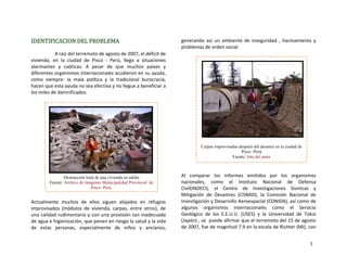 IDENTIFICACION DEL PROBLEMA 
A raíz del terremoto de agosto de 2007, el déficit de 
vivienda,  en  la  ciudad  de  Pisco  ‐  Perú,  llego  a  situaciones 
alarmantes  y  caóticas.  A  pesar  de  que  muchos  países  y 
diferentes organismos internacionales acudieron en su ayuda, 
como  siempre:  la  mala  política  y  la  tradicional  burocracia, 
hacen que esta ayuda no sea efectiva y no llegue a beneficiar a 
los miles de damnificados. 
 
Actualmente  muchos  de  ellos  siguen  alojados  en  refugios 
improvisados  (módulos  de  vivienda,  carpas,  entre  otros),  de 
una calidad rudimentaria y con una provisión tan inadecuada 
de agua e higienización, que ponen en riesgo la salud y la vida 
de  estas  personas,  especialmente  de  niños  y  ancianos, 
generando  así  un  ambiente  de  inseguridad  ,  hacinamiento  y 
problemas de orden social.
Carpas improvisadas después del desastre en la ciudad de
Pisco -Perú
Fuente: foto del autor
Destrucción total de una vivienda en adobe
Fuente: Archivo de imágenes Municipalidad Provincial de
Pisco- Perú.
 
 
 
Al  comparar  los  informes  emitidos  por  los  organismos 
nacionales,  como  el  Instituto  Nacional  de  Defensa 
Civil(INDECI),  el  Centro  de  Investigaciones  Sísmicas  y 
Mitigación  de  Desastres  (CISMID),  la  Comisión  Nacional  de 
Investigación y Desarrollo Aeroespacial (CONIDA), así como de 
algunos  organismos  internacionales  como  el  Servicio 
Geológico  de  los  E.E.U.U.  (USES)  y  la  Universidad  de  Tokio 
(Japón) , se  puede afirmar que el terremoto del 15 de agosto 
de 2007, fue de magnitud 7.9 en la escala de Richter (MI), con 
3
 