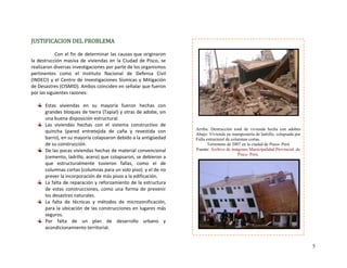 JUSTIFICACION DEL PROBLEMA 
 
Con el fin de determinar las causas que originaron 
la destrucción masiva de viviendas en la Ciudad de Pisco, se 
realizaron diversas investigaciones por parte de los organismos 
pertinentes  como  el  Instituto  Nacional  de  Defensa  Civil 
(INDECI) y el Centro de Investigaciones Sísmicas y Mitigación 
de Desastres (CISMID). Ambos coinciden en señalar que fueron 
por las siguientes razones: 
 
Estas  viviendas  en  su  mayoría  fueron  hechas  con 
grandes bloques de tierra (Tapial) y otras de adobe, sin 
una buena disposición estructural. 
Las  viviendas  hechas  con  el  sistema  constructivo  de 
quincha  (pared  entretejida  de  caña  y  revestida  con 
barro), en su mayoría colapsaron debido a la antigüedad 
de su construcción. 
De las pocas viviendas hechas de material convencional 
(cemento, ladrillo, acero) que colapsaron, se debieron a 
que  estructuralmente  tuvieron  fallas,  como  el  de 
columnas cortas (columnas para un solo piso)  y el de no 
prever la incorporación de más pisos a la edificación. 
La falta de reparación y reforzamiento de la estructura 
de  estas  construcciones,  como  una  forma  de  prevenir 
los desastres naturales.  
La  falta  de  técnicas  y  métodos  de  microzonificación, 
para la ubicación de las construcciones en lugares más 
seguros. 
Por  falta  de  un  plan  de  desarrollo  urbano  y 
acondicionamiento territorial. 
 
 
 
 
 
 
 
 
 
 
 
 
Arriba: Destrucción total de vivienda hecha con adobes
Abajo: Vivienda en mampostería de ladrillo, colapsada por
Falla estructural de columnas cortas.
Terremoto de 2007 en la ciudad de Pisco- Perú
Fuente: Archivo de imágenes Municipalidad Provincial de
Pisco- Perú.
 
 
 
 
 
 
 
 
 
 
 
 
 
 
 
 
5
 