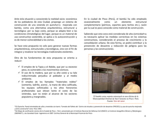 Ante esta situación y conociendo la realidad socio‐ económica 
de  los  pobladores  de  esta  Ciudad,  propongo  un  sistema  de 
construcción  de  una  vivienda  en  quincha*(5)    mejorada  con 
bambú,  como  una  alternativa  arquitectónica,  estructural  y 
tecnológica:  por  su  bajo  costo,  porque  se  adapta  bien  a  las 
condiciones climatológicas del lugar, porque es un material de 
uso constructivo sostenible, se aplica a la autoconstrucción y 
es de menor vulnerabilidad a los sismos. 
 
Se  hace esta  propuesta  no  solo  para  generar nuevas  formas 
arquitectónicas, estructurales y tecnológicas, sino con el fin de 
integrar y revalorar las tecnologías tradicionales existentes. 
 
Otro  de  los  fundamentos  de  esta  propuesta  se  orienta  a 
reducir: 
 
El empleo de la Tapia y el Adobe, que por su excesivo 
peso, es vulnerable a los movimientos sísmicos. 
El  uso  de  la  madera,  que  por  su  alto  costo  y  su  tala 
indiscriminada  perjudica  al  poblador  y  al  medio 
ambiente. 
El  empleo  de  los  llamados  “materiales  nobles” 
(cemento, ladrillo, acero) , la mano de obra calificada, 
los  equipos  sofisticados  y  los  altos  honorarios 
profesionales  que  elevan  tanto  el  costo  de  las 
viviendas,  que  no  están  al  alcance  de  los  sectores 
populares y marginados. 
 
  
En  la  ciudad  de  Pisco  (Perú),  el  bambú  ha  sido  empleado 
ocasionalmente  como  un  elemento  estructural 
complementario  (pórticos,  soportes  para  techos  etc.),  razón 
por la cual es poco conocido como material de construcción. 
 
Sabiendo que esta zona está considerada de alta sismicidad*(6)  
es  necesario  aplicar  las  medidas  correctivas  en  los  sistemas 
constructivos,  considerando  el  proceso  de  crecimiento  y  la 
consolidación urbana. De esta forma, se podrá contribuir a la 
prevención  de  desastres  y  reducción  de  peligros  para  las 
personas y las construcciones. 
 
El bambú como soporte estructural en una oficina de la
Municipalidad Distrital de San Clemente en Pisco- Perú.
Fuente: foto del autor
 
*(5) Quincha. Pared entretejida de caña y revestida con barro. Tomado del folleto del  Centro de estudios y prevención de desastres (PREDES) La casa de quincha mejorada 
¿cómo construirla? Lima‐ Perú 1993. 
*(6) Mapa de zonificación sísmica de la Ciudad de Pisco – Perú  presentado por el Instituto Nacional de Defensa Civil (INDECI) ,el Instituto Geográfico Minero y Metalúrgico 
(INGEMET)  y las Sociedad Cesel. Ingenieros en 2007 .Archivo General de la Municipal Provincial de Pisco.
6
 