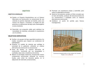 7
OBJETIVOS 
OBJETIVOS GENERALES 
Diseñar  un  Proyecto  Arquitectónico  con  un  Sistema 
Alternativo  de  Construcción  no  convencional  de  una 
vivienda  en  quincha  mejorada  con  bambú  ,como  una 
manera  de  motivar  e  incentivar,  el  empleo  de  esta 
gramínea, en edificaciones de bajo costo, bioenergética 
y sismo resistente. 
 
Desarrollar  una  propuesta  viable  para  satisfacer  las 
necesidades  de  viviendas,  articulando  la  arquitectura 
con el contexto. 
OBJETIVOS ESPECIFICOS
Facilitar a los grupos de baja capacidad económica, los 
medios  necesarios  para  mejorar  sus  condiciones  de 
habitabilidad. 
Proponer  un  modelo  de  vivienda  que  satisfaga  la 
necesidad  de  la  población,  utilizando  un  sistema 
alternativo de construcción no convencional. 
Hacer  del  bambú,  un  material  alternativo  de 
construcción,  reconocido  por  sus  propiedades  y 
cualidades, bajo costo y resistencia a los sismos. 
Mejorar la tecnología tradicional, incorporando nuevos 
componentes  estructurales  utilizando  los  recursos 
locales,  para  evitar  los  excesivos  gastos,  en  la 
adquisición de materiales convencionales. 
Promover  una  arquitectura  propia  y  sostenible,  para 
reducir la dependencia foránea. 
Desterrar los prejuicios sociales y el falso concepto que 
se tiene del bambú, producto del desconocimiento de 
sus  características  y  cualidades  como  un  material 
alternativo de construcción. 
Establecer  un  punto  de  partida  para  futuras 
investigaciones 
 
Estructura de bambú hecha en el Eje cafetero de Colombia
Fuente: www.conbam.de
 
 
 
 