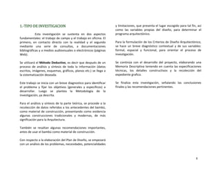 1.‐TIPO DE INVESTIGACION 
Esta  investigación  se  sustenta  en  dos  aspectos 
fundamentales: el trabajo de campo y el trabajo en oficina. El 
primero,  en  contacto  directo  con  la  realidad  y  el  segundo 
mediante  una  serie  de  consultas,  a  documentaciones 
bibliográficas y a medios audiovisuales o electrónicos (páginas 
Web). 
 
Se utilizará el Método Deductivo, es decir que después de un 
proceso  de  análisis  y  síntesis  de  toda  la  información  (datos 
escritos, imágenes, esquemas, gráficos, planos etc.) se llega a 
la sistematización deseada. 
 
Este trabajo se inicia con un breve diagnostico para identificar 
el  problema  y  fijar  los  objetivos  (generales  y  específicos)  a 
desarrollar.  Luego  se  plantea  la  Metodología  de  la 
investigación, ya descrita. 
 
Para el análisis y síntesis de la parte teórica, se procede a la 
recolección de datos referidos a los antecedentes del bambú, 
como material de construcción, presentando como evidencia 
algunas  construcciones  tradicionales  y  modernas,  de  más 
significación para la Arquitectura. 
 
También  se  resaltan  algunas  recomendaciones  importantes, 
antes de usar el bambú como material de construcción. 
 
Con respecto a la elaboración del Plan de Diseño, se empezará 
con un análisis de los problemas, necesidades, potencialidades 
y limitaciones, que presenta el lugar escogido para tal fin, así 
como  las  variables  propias  del  diseño,  para  determinar  el 
programa arquitectónico. 
 
Para la formulación de los Criterios de Diseño Arquitectónico, 
se  hace  un  breve  diagnóstico  contextual  y  de  sus  variables: 
formal,  espacial  y  funcional,  para  orientar  el  proceso  de 
investigación. 
 
Se  continúa  con  el  desarrollo  del  proyecto,  elaborando  una 
Memoria Descriptiva teniendo en cuenta las especificaciones 
técnicas,  los  detalles  constructivos  y  la  recolección  del 
expediente grafico. 
 
Se  finaliza  esta  investigación,  señalando  las  conclusiones 
finales y las recomendaciones pertinentes. 
                    
8
 