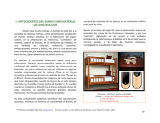 1.‐ANTECEDENTES DEL BAMBU COMO MATERIAL 
DE CONSTRUCCION
 
               Desde hace mucho tiempo ,el bambú ha sido útil a la 
sociedad en diversas formas: como alimentación, producción 
de  etanol,  alcohol,  celulosa,  en  la  fabricación  del  papel‐ 
carbón,  en  la  preparación  de  medicinas,  “sumideros”  de 
carbono, control de erosión, en la confección de vestidos, en 
una  variedad  de  canastas,  mobiliario,  utensilios, 
embarcaciones( lanchas y botes), etc. Para lo cual existe una 
vasta información por medios escritos, medios audiovisuales y 
electrónicos, especialmente en los países asiáticos. 
 
En  relación  al  continente  americano  existe  muy  poca 
información  literaria  técnico‐científica  sobre  la  utilización 
tradicional  del  bambú  como  material  de  construcción  de 
viviendas.  Las  pocas  referencias  solo  se  obtienen  en  algunas 
revistas  relacionadas  con  la  cultura  China  o  en  forma 
sarcástica y despectiva a través de película de cine “Tarzan en 
el África”, donde presentaban las imágenes de  unos negros en 
que huían despavoridos cuando los leones de un solo zarpazo 
destruían sus humildes chozas hechas de bambú*(7). En cambio 
cuando se empiezan a difundir las primeras películas chinas de 
artes  marciales,  se  pueden  observar  grandes  templos, 
mansiones y hermosas viviendas hechas de bambú. 
 
De  esta  comparación  podemos  identificar  dos  concepciones 
opuestas:  mientras  en  América  se  consideraba  al  bambú  de 
uso para las viviendas de los pobres, en el continente asiático 
eran para los ricos. 
 
Recién al termino del siglo XX, ante la destrucción masiva de 
viviendas  por  causa  de  los  fenómenos  naturales,  y  por  esa 
“valentía“,  digámoslo  así  de  resistir  a  esos  embates 
protegiendo la vida humana, al bambú se le da el valor que se 
merece;  gracias  a  la  labor  de  muchos  artesanos, 
investigadores, arquitectos e ingenieros. 
 
 
 
 
Artículos y mobiliario hechos con bambú.
Fuente: 1.- www.Lars bambussem design.com
2.- foto del Autor.
3.-www.tuexperto.com
21
3
*(7) Revista envió digital Pág. Web‐ www.envio.ni ‐  Artículo: Los Mil y un Usos Milenarios del Bambú, autor: Raquel Fernández  1994.
10
 