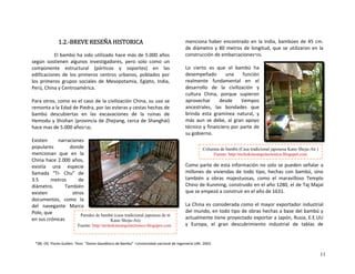 1.2.‐BREVE RESEÑA HISTORICA 
El bambú ha sido utilizado hace más de 5.000 años 
según  sostienen  algunos  investigadores,  pero  solo  como  un 
componente  estructural  (pórticos  y  soportes)  en  las 
edificaciones  de  los  primeros  centros  urbanos,  poblados  por 
los  primeros  grupos  sociales  de  Mesopotamia,  Egipto,  India, 
Perú, China y Centroamérica. 
 
Para otros, como es el caso de la civilización China, su uso se 
remonta a la Edad de Piedra, por las esteras y cestas hechas de 
bambú  descubiertas  en  las  excavaciones  de  la  ruinas  de 
Hemodu y Shishan (provincia de Zhejiang, cerca de Shanghái) 
hace mas de 5.000 años*(8).  
 
Existen  narraciones 
populares  donde 
mencionan  que  en  la 
China hace 2.000 años, 
existía  una  especie 
llamada  “Ti‐  Chu”  de 
3.5  metros  de 
diámetro.  También 
existen  otros 
documentos,  como  la 
del  navegante  Marco 
Polo, que 
en sus crónicas 
menciona haber encontrado en la India, bambúes de 45 cm. 
de diámetro y 80 metros de longitud, que se utilizaron en la 
construcción de embarcaciones*(9). 
 
Lo  cierto  es  que  el  bambú  ha 
desempeñado  una  función 
realmente  fundamental  en  el 
desarrollo  de  la  civilización  y 
cultura  China,  porque  supieron 
aprovechar  desde  tiempos 
ancestrales,  las  bondades  que 
brinda  esta  gramínea  natural,  y 
más  aun  se  debe,  al  gran  apoyo 
técnico y financiero por parte de 
su gobierno. 
 
Como parte de esta información no solo se pueden señalar a 
millones  de  viviendas  de  todo  tipo,  hechas  con  bambú,  sino 
también  a  obras  majestuosas,  como  el  maravilloso  Templo 
Chino de Kunming, construido en el año 1280, el de Taj Majal 
que se empezó a construir en el año de 1631. 
 
La China es considerada como el mayor exportador industrial 
del mundo, en todo tipo de obras hechas a base del bambú y 
actualmente tiene proyectado exportar a Japón, Rusia, E.E.UU 
y  Europa,  el  gran  descubrimiento  industrial  de  tablas  de 
Columna de bambú (Casa tradicional japonesa Kano Shoju-An )
Fuente: http//moleskinearquitectonico.blogspot.com
Paredes de bambú (casa tradicional japonesa de té
Kano Shoju-An)
Fuente: http//moleskinearquitectonico.blogspot.com
*(8) ‐(9)  Flores Guillen. Tesis  “Domo Geodésico de Bambú” –Universidad nacional de Ingeniería UNI‐ 2003.
11
 
