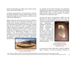 bambú contrachapado para muebles, pisos, paredes, puertas, 
techos, refuerzos de hormigón, etc.  
 
En  América,  especialmente  en  el  Perú  (época  Pre‐  Incaica)  y 
Centroamérica  (Olmecas,  Toltecas,  Aztecas  y  Mayas),  se  han 
encontrado vestigios de usos del bambú, que datan de unos 
5.000 años de antigüedad*(10). 
 
Desde el tiempo de los Pre‐Incas, en el Perú ya se utilizaba el 
bambú,  como  uno  de  los  elementos  estructurales  en  la 
construcción de viviendas, especialmente en la costa .En uno 
de los descubrimientos modernos más asombrosos, realizado 
hace  más  de  una  década,  se  ubico  una  ciudadela  llamada 
“CARAL”  (Supe‐Lima),  considerada  actualmente  como  “La 
Ciudad más antigua de América” y tal vez, las construcciones 
piramidales  más  antiguas  del  mundo*(11).  Es  decir  al  mismo 
tiempo  que  los  Mesopotámicos  diseñaban  sus  primeras 
ciudades  y  antes  que  los  egipcios  levantaran  sus  famosas 
pirámides, ya en Caral existían este tipo de edificaciones (solo 
son  proyecciones  de  algunos  historiadores,  arqueólogos, 
antropólogos  y  arquitectos,  dado  al  corto  tiempo  de  su 
descubrimiento). 
 
Las  pirámides  de  Caral  están  construidas  como  plataformas 
superpuestas, con piedras y barro contenidas en redes de fibra 
vegetal  (bambú).  Lleva  un  armazón  de  palos  de  huarango 
(árbol  peruano)  cruzado  con  caña,  parecido  a  la  quincha  y 
recubierto con una capa de barro gris. 
 
Así  como  este  tipo  de  construcciones,  también  han  sido 
descubierto  en  muchas  ciudadelas  de  la  costa,  como:  los 
restos  de  la  Cultura  Mochica,  plasmados  en  las  famosas 
“Tumbas Reales del Señor De 
Sipan”  (Lambayeque)  la 
ciudadela de “Chan Chan” (la 
libertad),  compuesta  por 
edificios  monumentales  y 
grandes  templos,  con 
paredes  de  quincha  (caña 
con  barro),  con  techos  del 
mismo  material,  soportados 
por horcones de madera, las 
edificaciones de Pachacamac 
(Lima) Nazca y Paracas (Ica), 
y  otras  construcciones 
pequeñas ubicadas a lo largo 
de la costa peruana. 
Uso del bambú en la Tumba
del señor De Sipan. Museo de Sitio
Ernst w.Midedendorf. Lima- Peru
Fuente: foto del autor
 
 
 
 
En  la  época  de  la  Colonia  (siglo  XVIII),  cuando  los  españoles 
llegan  a  América  y  al  hacer  sus  primeros  recorridos,  se Ciudad de Caral - pórticos de Madera y Bambú
Fuente: www.holidaytravel.com
*(10).  Info Bambú‐ Especies y Taxonomías‐ contenido desarrollado por Raphael Moras de Vasconcellos Pág. web: www.bambubrasileiro.com 2005. 
*(11).  Ing. Arbocco Valderrama Hernán. Proyecto de Investigación: Sistema Constructivo no Convencional “Cañacreto”  ‐ Universidad Nacional de Ingeniería UNI‐ 1993. 12
 