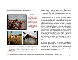 única a nivel de Latinoamérica, y declarar al bambú como” la 
más importante especie forestal de Colombia” *(13). 
 
 
Izquierda: 
destrucción total de 
viviendas (terremoto 
de 1999 en  Armenia  
Colombia) 
Abajo: Proyecto de 
viviendas de interés 
social con bambú 
De Simón Vélez en 
Girardot – Colombia 
2003 
 
 
 
 
 
Así de esta manera, Colombia se coloca a la vanguardia de los 
países de América y salen a la palestra muchos investigadores, 
como Oscar Hidalgo López, Marcelo Villegas, Ximena Londoño 
y el Arquitecto Simón Vélez , considerado como el iconoclasta 
que diseña a manos libres, casi único en el mundo. 
1  
A  partir  de  los  años  80,  se  organizan  reuniones  un  tanto 
protocolares,  impulsados  por  Oscar  Hidalgo  López,  sobre  los 
estudios realizados del bambú, como material de construcción. 
Luego  se  suceden  eventos  de  mayor  envergadura  como:  el 
Primer  Congreso  Mundial  del  Bambú  en  Pereira.  (Colombia, 
1992)  ,  el  Segundo  Simposio  Latinoamericano  del  Bambú, 
realizado en Guayaquil (Ecuador) en 1998, el Simposio sobre 
Usos  y  Servicios  del  Bambú,  llevado  a  cabo  en  Armenia 
(Colombia, 2001), el Congreso Mundial del Bambú, realizado 
en  Costa  Rica  en  1998,  la  Feria  Internacional  del  Bambú  en 
Pereira (Colombia) en el 2004, Tercer Simposio Internacional 
del  Bambú  en  Guayaquil  (Ecuador  2006).  También  se 
realizaron  diferentes  eventos  en  otras  partes  del  planeta 
como:  los  talleres  del  Bambú  en  Cochin  (India),  en  1988,  en 
E.E.U.U  en  el  2000  y  en  la  ciudad  de  Cabo  (Sudáfrica)  en  el 
2001. 
2
 
Así  mismo,  por  iniciativa  de  algunos  investigadores 
venezolanos,  se  realizaron  en  Caracas  el  Primer  Simposio 
Internacional  llamado  “Bambú,  Arquitectura,  Ambiente  y 
Comunidad” en 1992; el segundo Seminario “Perspectivas del 
Bambú  en  América  Latina  y  Venezuela”,  promovida  por 
Corebambu‐ Mérida‐Venezuela en el 2001.  
Fuente de Imágenes: 1.‐ Eduardo Salas – Tesis de Doctorado “Simón 
Vélez: Símbolo y búsqueda de lo primitivo”. Universidad Politécnica 
de  Cataluña  UPC  2003  2.‐  Julio  Kuroiwa‐  Libro:  “Reducción  de 
Desastres”2005.   
*(13).‐  Salas Delgado. Eduardo – Tesis de Doctorado “Simón Vélez: Símbolo y búsqueda de lo primitivo”. Universidad Politécnica de Cataluña UPC 2006.
14
 