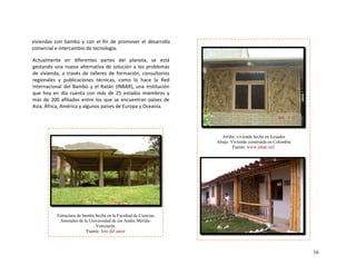 viviendas  con  bambú  y  con  el  fin  de  promover  el  desarrollo 
comercial e intercambio de tecnología. 
 
16
Arriba: vivienda hecha en Ecuador
Abajo: Vivienda construida en Colombia
Fuente: www.inbar.intl.
Actualmente  en  diferentes  partes  del  planeta,  se  está 
gestando una nueva alternativa de solución a los problemas 
de  vivienda,  a  través  de  talleres  de  formación,  consultorios 
regionales  y  publicaciones  técnicas,  como  lo  hace  la  Red 
Internacional  del  Bambú  y  el  Ratán  (INBAR),  una  institución 
que  hoy  en  día  cuenta  con  más  de  25  estados  miembros  y 
más de 200 afiliados entre los que se encuentran países de 
Asia, África, América y algunos países de Europa y Oceanía. 
Estructura de bambú hecha en la Facultad de Ciencias
forestales de la Universidad de los Andes Mérida-
Venezuela.
Fuente: foto del autor
 