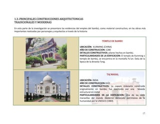 1.3.‐PRINCIPALES CONSTRUCCIONES ARQUITECTONICAS 
TRADICIONALES Y MODERNAS 
 
En esta parte de la investigación se presentara las evidencias del empleo del bambú, como material constructivo, en las obras más 
importantes realizadas por personajes y arquitectos a través de la historia:  
 
 
 
 
 
 
 
 
 
 
 
 
 
TEMPLO DE BAMBU 
 
UBICACIÓN:  KUNMING (CHINA) 
AÑO DE CONSTRUCCION: 1280 
DETALLES CONSTRUCTIVOS: pilares hechos en bambú. 
PARTICULARIDADES DE LA EDIFICACION: El templo de Kunming o 
templo de bambú, se encuentra en la montaña Yu’an. Data de la 
época de la dinastía Tang.  
 
 
 
 
 
 
 
 
 
 
 
 TAJ MAHAL 
 
UBICACIÓN: INDIA  
AÑO DE CONSTRUCCION:1631 
DETALLES  CONSTRUCTIVOS:  La  cúpula  milenaria  construida 
originalmente  en  bambú,  fue  sustituida  por  una    bóveda 
estructural en metal 
PARTICULARIDADES  DE  LA  EDIFICACION:  Una  de  las  siete 
maravillas  del  mundo  moderno  declarado  patrimonio  de  la 
humanidad por la UNESCO (1983). 
 
17
 