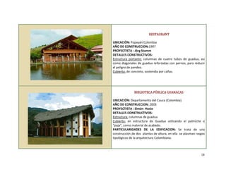  
 
 
 
 
 
 
 
 
 
 
 
 
 
 
 
 
 RESTAURANT 
 
UBICACIÓN: Popayán Colombia 
AÑO DE CONSTRUCCION:1997 
PROYECTISTA : Jörg Stamm 
DETALLES CONSTRUCTIVOS: 
Estructura  portante:  columnas  de  cuatro  tubos  de  guadua,  asi 
como diagonales de guadua reforzadas con pernos, para reducir 
el peligro de pandeo. 
Cubierta: de concreto, sostenida por cañas. 
 
 
 
 
BIBLIOTECA PÚBLICA GUANACAS 
 
UBICACIÓN: Departamento del Cauca (Colombia). 
AÑO DE CONSTRUCCION: 2003 
PROYECTISTA : Simón  Hosie 
DETALLES CONSTRUCTIVOS: 
Estructura: columnas de guadua 
Cubierta:  en  estructura  de  Guadua  utilizando  el  palmiche  o 
“paja”, como material de acabado. 
PARTICULARIDADES  DE  LA  EDIFICACION:  Se  trata  de  una 
construcción de dos  plantas de altura, en ella  se plasman rasgos 
tipológicos de la arquitectura Colombiana. 
 
18
 