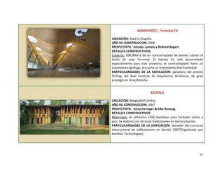  
 
AEROPUERTO ‐ Terminal T4 
 
UBICACIÓN: Madrid (España. 
AÑO DE CONSTRUCCION: 2006 
PROYECTISTA : Estudio Lamela y Richard Rogers 
DETALLES CONSTRUCTIVOS: 
Cubierta: 200.000m2 de un contrachapado de bambú cubren el 
techo  de  este  Terminal.  El  bambú  ha  sido  desarrollado 
especialmente  para  este  proyecto;  el  contrachapado  tiene  un 
tratamiento ignífugo, así como un tratamiento Anti‐humedad. 
PARTICULARIDADES  DE  LA  EDIFICACION:  ganadora  del  premio 
Stirling,  del  Real  Instituto  de  Arquitectos  Británicos,  de  gran 
prestigio en Gran Bretaña. 
 
 
 
 
 
 
 
ESCUELA 
 
UBICACIÓN: Bangladesh (India). 
AÑO DE CONSTRUCCION: 2007 
PROYECTISTA : Anna Heringer & Eike Roswag 
DETALLES CONSTRUCTIVOS: 
Materiales:  se  utilizaron  2300  bambúes  para  fachadas  techo  y 
piso. Se elaboro con técnicas tradicionales en tierra y bambú.  
PARTICULARIDADES  DE  LA EDIFICACION:  Ganador  del concurso 
internacional  de  edificaciones  en  bambú  2007(Organizado  por 
bamboo Technologies). 
19
19
 