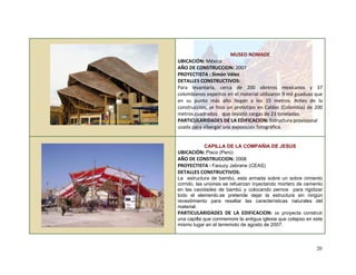 
 
 
 
 
 
MUSEO NOMADE 
UBICACIÓN: México  
AÑO DE CONSTRUCCION: 2007 
PROYECTISTA : Simón Vélez 
DETALLES CONSTRUCTIVOS: 
Para  levantarla,  cerca  de  200  obreros  mexicanos  y  37 
colombianos expertos en el material utilizaron 9 mil guaduas que 
en  su  punto  más  alto  llegan  a  los  15  metros.  Antes  de  la 
construcción, se hizo un prototipo en Caldas (Colombia) de 200 
metros cuadrados    que resistió cargas de 23 toneladas. 
PARTICULARIDADES DE LA EDIFICACION: Estructura provisional 
usada para albergar una exposición fotográfica. 
 
   
CAPILLA DE LA COMPAÑIA DE JESUS
UBICACIÓN: Pisco (Perú)
AÑO DE CONSTRUCCION: 2008 
PROYECTISTA : Faouzy Jabrane (CEAS)
DETALLES CONSTRUCTIVOS: 
La estructura de bambú, esta armada sobre un sobre cimiento
corrido, las uniones se refuerzan inyectando mortero de cemento
en las cavidades de bambú y colocando pernos para rigidizar
todo el elemento.se pretende dejar la estructura sin ningún
revestimiento para resaltar las características naturales del
material.
PARTICULARIDADES  DE  LA  EDIFICACION:  se proyecta construir
una capilla que conmemore la antigua iglesia que colapso en este
mismo lugar en el terremoto de agosto de 2007.
 
20
 