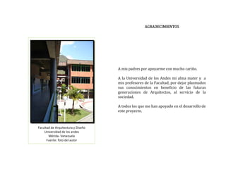  
AGRADECIMIENTOS 
 
 
 
 
Facultad de Arquitectura y Diseño 
Universidad de los andes 
Mérida‐ Venezuela 
Fuente: foto del autor 
 
 
 
 
 
A mis padres por apoyarme con mucho cariño. 
 
 
A la Universidad de los Andes mi alma mater y  a 
mis profesores de la Facultad, por dejar plasmados 
sus  conocimientos  en  beneficio  de  las  futuras 
generaciones  de  Arquitectos,  al  servicio  de  la 
sociedad. 
 
A todos los que me han apoyado en el desarrollo de 
este proyecto. 
 