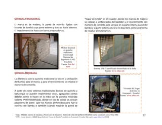 QUINCHA TRADICIONAL
hacia adentro. 
*(16). 
a diferencia co utilización 
ento se emplea el 
 tradicionales básicos de quincha y 
plementar  otras,  a
detalles  como  lo  hacen  en  la  India  con  la  q mejorada
Sistema IPIRTI Modificado, donde en vez de c e colo
pasadores de acero  (por los huecos perfora
esterilla  del  bambú  o  también  cuando  mejo
 
 interna suave del 
am deja libre, como una forma 
e resaltar
 
El  marco  es  de  madera,  la  pared  de  esterilla  fijados  con 
istones de bambú cuya parte externa y dura va l
El revestimiento se hace con barro preparado
UINCHA MEJORADA Q
L n la quincha tradicional se da en la 
del bambú para el marco,
mortero de cemento. 
 
A partir de estos sistemas
bahareque  se  pueden  im gregando  ciertos 
uincha   
lavos s can 
dos) para fijar la 
ran  la  pared  de 
“hogar de Cristo” en el Ecuador ,donde los marcos de madera 
se colocan a ambos lados del bastidor y el revestimiento con 
mortero de cemento solo se hace en la parte
b bú y la parte externa dura se le 
 el material*(17). d
 
Modelo de par
en quincha
tradicional
Universi
Nacional de
Ingeniería (
lima-Perú
Fuente: foto
autor
 y para el revestimi
 
 
 
 
 
 
 
 
 
 
 
 
 
 
 
 
 
 
 
 
 
 
 
ed
dad
UNI)
del
Sistema IPIRTI modificado desarrollado en la India
Fuente: www.inbar.intl.
da del Hogar
de Cristo en
uil - Ecuador
w.inbar.intl.
Vivien
Guayaq
Fuente: ww
22*(16).‐  PREDES‐ Centro de Estudios y Prevencion de Desastres‐ folleto LA CASA DE QUINCHA MEJORAS Como construirla Lima‐ Perú 1993
*(17).‐ Jorge Moran – INBAR News Articulo “casas de bambú” modelo en Guayaquil‐ Ecuador Pág. web: www.inbar.org 2004.
 