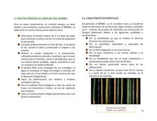 2.‐PAUTAS PREVIAS AL EMPLEO DEL BAMBU 
  
Para  un  mejor  conocimiento,  un  correcto  manejo,  un  buen 
diseño y una excelente construcción utilizando el BAMBU, se 
debe tener en cuenta ciertas pautas básicas como:
 
Seleccionar el bambú maduro de
para columnas y soleras, los de 2 
el entramado. 
 4 a 5 años de edad, 
a 3 años de edad para 
Cortarlos preferentemente al final del día, al ocultarse 
el  sol,  cuando  la  sabi a  comenzado  su  regreso  a  los 
rizomas. 
a 
Realizar  el  curado  adicional  o  la  preservación, 
utilizando productos n turales o químicos, que no sean 
nocivos para el hombre; como el pentaborato, que es 
una  buena  opción  probada,  segura,  económica  y  que 
no contamina el medio ambiente. 
tr
a
 
El  bambú  debe  estar  protegido  de  sus  enemigos:  el 
a sectos, los 
rayos del so mala construcción que 
la destruyen rápidamente. 
gua, la humedad, el fuego, los hongos o in
l, el mal diseño y la 
Hacer  las  perforaciones  con  taladros  y  emplear 
arandelas y pernos. 
Para  el  acabado  final  protegerlo  a  base  de  aceite  de 
linaza  con  trementina  o  betún,  en  vez  de  repelente 
para insectos. 
Hacer el mantenimiento integral permanente, para una 
buena conservación. 
 
2.1.‐CARACTERISTICAS ESPECIALES 
celente 
 
Actualmente  al  BAMBU,  se  le  considera  como  un  ex
material alternativo de construcción según ensayos 
     de
realizados 
en el Instituto de pruebas de materiales   construcción en 
Sttugart  (Alemania)  debido  a  las  siguientes  cualidades  y 
características: 
Por  su  versatilidad,  ya  que  se  emplea  en  diversas 
formas en la construcción. 
Por  su  ductilidad,  elasticidad  y  capacidad  de 
deformación. 
Por su fácil integración a otras estructuras. 
Por  su  gran  resistencia  a  los  sismos,  debido  a  su 
flexibilidad. 
Por  su  durabilidad  que  con  un  buen  tratamiento  o 
preservación pueden durar más de 50 años. 
Por  ser  liviano,  generando  menor  peso  en  las 
edificaciones. 
crece 10 cm. diarios 
y  a  partir  de  los  3  años  puede  ser  utilizada,  en  la 
estructura de viviendas. 
 
Por su rápido crecimiento, ya que 
 
 
 
 
 
 
 
 
Diversos tipos de bambú
Fuente: www.conbam.de 23
 