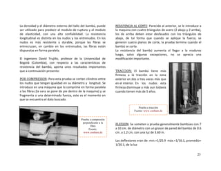 La densidad y el diámetro externo del tallo del bam
ser utilizado para predecir el modulo de ruptura y 
de  elasticidad,  con  una  alta  confiabilidad.  La 
ongitudinal es distinta en los nudos y los entrenud
es
bú, puede 
el modulo 
resistencia 
os. En los 
David  Trujillo,  profesor  de  la  Universidad  de 
ogotá  (Colombia),  con  respecto  
r  
l
nudos    más  resistente  y  durable,  porque  las  fibras  se 
entrecruzan,  en  cambio  en  los  entrenudos,  las  fibras  están 
dispuestas en forma paralela. 
 
El  ingeniero 
B   a  las  características  de
ta  unos  resultados  importantesresistencia  del  bambú,  apo
que  continu ción presento:
 
a  a  
POR COMPRESION: Para est
los nudos que tengan igualdad
introduce en una máquina q
a las fibras (la vara se pone 
fragmenta a una determ nad
que se encuentra el dato b
a  
 
u  
  de  
i  
usc
ESISTENCIA AL CORTE
 prueba se cortan cilindros entre
 en su diámetro y  longitud. Se
e lo comprime en forma paralela
 pie dentro de la maquina) y se
a fuerza, este es el momento en
ado. 
 
R : Parecido al anterior, se le introduce a 
se  
la maquina con cuatro triángulos de acero (2 abajo y 2 arriba), 
los  de  arriba  deben  estar  desfasados  con  los  triángulos  de 
abajo,  de  tal  forma  que  cuando  se  aplique  la  fuerza,  se 
generen cuatro planos de corte, la prueba termina cuand  
bambú se corta. 
La  resistencia  del  bambú  aumenta  al  llegar  a  la  madurez  
luego,  salvo  algunas  excepciones,  no    aprecia una 
modificación importante. 
o el
 
 
TRACCION:  El  bambú  tiene  más 
firmeza  a  la  tracción  en  la  zona 
s veces exterior en dos o tre
en el interior.  En  los  nudos  esta 
firmeza disminuye y más aun todavía 
cuando tienen más de 5 años. 
 
 
 
más que 
 
 
FLEXION
 
 
: Se someten a prueba generalme
a 10 cm. de diámetro con un grosor de pare 6 
cm. a 1.2 cm, con una luz de 3.60 m. 
 
Las deflexiones eran de: min.=1/25.9    
1/20.1, de la luz 
Prueba a tracción
Fuente: www.conbam.de
Prueba a compresión
n
d
te bambúes con 7 
del bambú de 0. 
máx.=1/16.1,
perpendicular a la
fibra
Fuente:
www.conbam.de
 promedio=
25
 