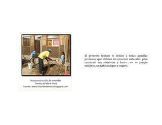  
 
 
 
 
El  presente  trabajo  lo  dedico  a  todas  aquellas 
personas, que utilizan los recursos naturales, para 
construir  sus  viviendas  y  hacer  con  su  propio 
esfuerzo, un hábitat digno y seguro.  
 
Autoconstrucción de viviendas  
 Tambo de Mora‐ Perú 
Fuente: www.rctambodemora.blogspot.com 
 